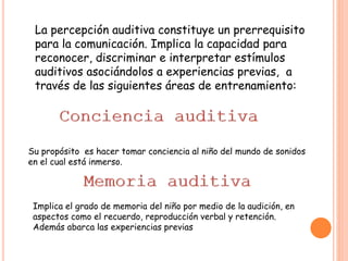 La percepción auditiva constituye un prerrequisito
para la comunicación. Implica la capacidad para
reconocer, discriminar e interpretar estímulos
auditivos asociándolos a experiencias previas, a
través de las siguientes áreas de entrenamiento:
Su propósito es hacer tomar conciencia al niño del mundo de sonidos
en el cual está inmerso.
Implica el grado de memoria del niño por medio de la audición, en
aspectos como el recuerdo, reproducción verbal y retención.
Además abarca las experiencias previas
 