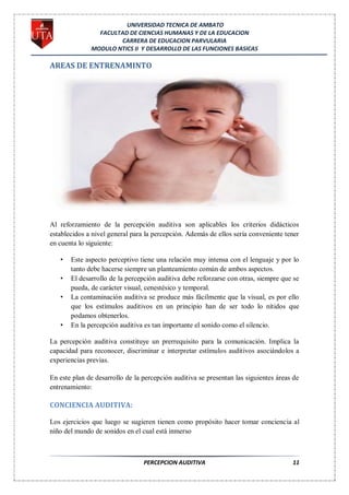 UNIVERSIDAD TECNICA DE AMBATO
                FACULTAD DE CIENCIAS HUMANAS Y DE LA EDUCACION
                      CARRERA DE EDUCACION PARVULARIA
              MODULO NTICS II Y DESARROLLO DE LAS FUNCIONES BASICAS

AREAS DE ENTRENAMINTO




Al reforzamiento de la percepción auditiva son aplicables los criterios didácticos
establecidos a nivel general para la percepción. Además de ellos sería conveniente tener
en cuenta lo siguiente:

   •   Este aspecto perceptivo tiene una relación muy intensa con el lenguaje y por lo
       tanto debe hacerse siempre un planteamiento común de ambos aspectos.
   •   El desarrollo de la percepción auditiva debe reforzarse con otras, siempre que se
       pueda, de carácter visual, cenestésico y temporal.
   •   La contaminación auditiva se produce más fácilmente que la visual, es por ello
       que los estímulos auditivos en un principio han de ser todo lo nítidos que
       podamos obtenerlos.
   •   En la percepción auditiva es tan importante el sonido como el silencio.

La percepción auditiva constituye un prerrequisito para la comunicación. Implica la
capacidad para reconocer, discriminar e interpretar estímulos auditivos asociándolos a
experiencias previas.

En este plan de desarrollo de la percepción auditiva se presentan las siguientes áreas de
entrenamiento:

CONCIENCIA AUDITIVA:

Los ejercicios que luego se sugieren tienen como propósito hacer tomar conciencia al
niño del mundo de sonidos en el cual está inmerso



                                 PERCEPCION AUDITIVA                                  11
 