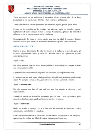 UNIVERSIDAD TECNICA DE AMBATO
                  FACULTAD DE CIENCIAS HUMANAS Y DE LA EDUCACION
                        CARRERA DE EDUCACION PARVULARIA
                MODULO NTICS II Y DESARROLLO DE LAS FUNCIONES BASICAS

Tomar conciencia de los sonidos de la naturaleza: viento, truenos, olas, lluvia. Esto
puede hacerse con experiencias directas, o bien valerse de grabaciones.

Tomar conciencia de sonidos producidos por animales: pájaros, perros, gatos, patos.

Reparar en la intensidad de los sonidos; por ejemplo, andar en puntillas, golpear
fuertemente el suelo, sonidos fuertes y suaves de campana, aplausos de intensidad
diferente, cerrar la puerta con suavidad o con fuerza.

Reconocimiento de rimas y ritmos usando una gran variedad de poesías, fábulas,
anuncios radiales y de televisión. Valerse de buenas antologías de versos infantiles.

MEMORIA AUDITIVA:

Implica el grado de memoria del niño por medio de la audición, en aspectos como el
recuerdo, reproducción verbal y retención. Además abarca las experiencias previas
como por ejemplo:

Jugar al eco:

Los niños tratan de reproducir tres tonos (palabras o números) producidos por un niño
que permanece escondido.

Repetición de diversos modelos de golpes con las manos, dados por el educador.

El educador da una, dos, tres o más instrucciones y le pide que las ejecute en el mismo
orden. Por ejemplo: toma este lápiz, colócalo sobre esa mesa y cierra la ventana.

Jugar al teléfono roto:

Un niño susurra una frase al oído del otro, este los trasmite al siguiente y así
sucesivamente.

Memorizar poesías de contenido interesante para el niño. Darle oportunidad para
demostrar el esfuerzo desplegado en la memorización y premiarlo.

Jugar al mensajero:

Darle un recado o mensaje oral y pedirle que lo transmita, textualmente, a otro
compañero o a un alumno de otra clase.

Leer o decir la descripción de una escena rica en detalles susceptibles de ser dibujados.
A continuación, pedirle que dibuje la escena, basándose en lo que oyó.


                                 PERCEPCION AUDITIVA                                  12
 