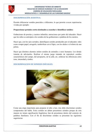 UNIVERSIDAD TECNICA DE AMBATO
                 FACULTAD DE CIENCIAS HUMANAS Y DE LA EDUCACION
                       CARRERA DE EDUCACION PARVULARIA
               MODULO NTICS II Y DESARROLLO DE LAS FUNCIONES BASICAS

DISCRIMINACIÓN AUDITIVA:

Permite diferenciar sonidos parecidos o diferentes, lo que permite evocar experiencias
vividas por ejemplo:

Proporcionar períodos cortos destinados a escuchar e identificar sonidos:

Grabaciones de poesías y cuentos infantiles; narraciones por parte del educador. Hacer
que los niños se anticipen a los sonidos de las grabaciones o palabras de los cuentos.

Hacer que, con los ojos cerrados, identifiquen sonidos producidos por el educador, tales
como romper papel, arrugarlo, tamborilear con el lápiz, con los dedos o el rebote de una
pelota.

Hacer que distintos alumnos imiten sonidos de animales o seres humanos. Los demás
tratarán de adivinarlos. Realizar el mismo juego tratando de reproducir sonidos
característicos del campo, del aeropuerto, de la calle, etc. enfatizar las diferencias entre
tono, intensidad y timbre.

DISCRIMINACION DE SONIDOS INÍCIALES:




Como una etapa importante para preparar al niño a leer, éste debe discriminar sonidos
componentes del habla. Estos sonidos no deben presentarse aislados porque de esta
manera no tienen significación lingüística; han de presentarse dentro del contexto de
palabras familiares. Con el fin de discriminar sonidos se presentan las siguientes
sugerencias:



                                  PERCEPCION AUDITIVA                                    13
 