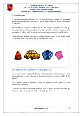 UNIVERSIDAD TECNICA DE AMBATO
                FACULTAD DE CIENCIAS HUMANAS Y DE LA EDUCACION
                      CARRERA DE EDUCACION PARVULARIA
              MODULO NTICS II Y DESARROLLO DE LAS FUNCIONES BASICAS

El buque cargado.

El educador muestra una lámina y dice: ha llegado un buque cargado de... Cada niño
debe responder una palabra que tenga el mismo sonido inicial del dibujo representado
en la lámina.

Recortar dibujos, fotografías, ilustraciones de seres u objetos figurativos, es decir, que
representen algo concreto como silla o lápiz. Proporcionarles cartulina y pegante y tratar
que peguen en la hoja todos los recortes de ilustraciones con un mismo sonido inicial.

Presentarle cinco láminas, cuatro de las cuales comiencen con el mismo sonido inicial.
El niño debe reconocer la lámina que no corresponde al grupo.




DISCRIMINACION DE SONIDOS FINALES (RIMAS):

Una vez que el niño ha adquirido destreza en discriminar los sonidos iníciales, o bien,
simultáneamente, se debe ejercitar la discriminación de los sonidos finales de las
palabras.

Decir poesías cortas, adivinanzas, juegos de palabras, donde aparezcan rimas
consonantes. Destacarlas.

Se presenta una lámina con diferentes objetos. Se le da al niño opciones de palabras que
rimen con alguno de los objetos, él debe escoger la que rime




                                 PERCEPCION AUDITIVA                                   14
 
