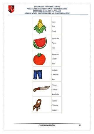 UNIVERSIDAD TECNICA DE AMBATO
  FACULTAD DE CIENCIAS HUMANAS Y DE LA EDUCACION
        CARRERA DE EDUCACION PARVULARIA
MODULO NTICS II Y DESARROLLO DE LAS FUNCIONES BASICAS



                               Sopa

                               Raíz

                               Comí


                               Sombrilla

                               Planta

                               Niña


                               Aguacate

                               Salado

                               Rojo


                               Mojado

                               Cinturón

                               Ave


                               Peligro

                               Grande

                               Bombillo


                               Vajilla

                               Cómoda

                               Madera




                PERCEPCION AUDITIVA                     15
 