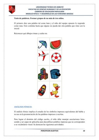 UNIVERSIDAD TECNICA DE AMBATO
                FACULTAD DE CIENCIAS HUMANAS Y DE LA EDUCACION
                      CARRERA DE EDUCACION PARVULARIA
              MODULO NTICS II Y DESARROLLO DE LAS FUNCIONES BASICAS

Tenis de palabras. Formar grupos de no más de tres niños.

El primero dice una palabra tal como lana y el niño del equipo opuesto le responde
como rana. Esto continúa hasta que alguno no pueda dar otra palabra que rime con la
inicial.

Reconocer qué dibujos riman y cuáles no.




ANÁLISIS FÓNICO:

El análisis fónico implica el estudio de los símbolos impresos equivalentes del habla y
su uso en la pronunciación de las palabras impresas o escritas.

Para lograr el dominio del código escrito, el niño debe manejar asociaciones letra-
sonido y ser capaz de aplicarlas para decodificar palabras impresas que no corresponden
a su vocabulario visual. Se destacan las siguientes actividades:


                                PERCEPCION AUDITIVA                                 16
 