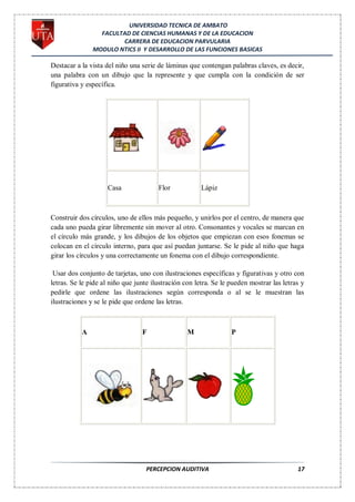 UNIVERSIDAD TECNICA DE AMBATO
                 FACULTAD DE CIENCIAS HUMANAS Y DE LA EDUCACION
                       CARRERA DE EDUCACION PARVULARIA
               MODULO NTICS II Y DESARROLLO DE LAS FUNCIONES BASICAS

Destacar a la vista del niño una serie de láminas que contengan palabras claves, es decir,
una palabra con un dibujo que la represente y que cumpla con la condición de ser
figurativa y específica.




                    Casa               Flor            Lápiz



Construir dos círculos, uno de ellos más pequeño, y unirlos por el centro, de manera que
cada uno pueda girar libremente sin mover al otro. Consonantes y vocales se marcan en
el círculo más grande, y los dibujos de los objetos que empiezan con esos fonemas se
colocan en el círculo interno, para que así puedan juntarse. Se le pide al niño que haga
girar los círculos y una correctamente un fonema con el dibujo correspondiente.

 Usar dos conjunto de tarjetas, uno con ilustraciones específicas y figurativas y otro con
letras. Se le pide al niño que junte ilustración con letra. Se le pueden mostrar las letras y
pedirle que ordene las ilustraciones según corresponda o al se le muestran las
ilustraciones y se le pide que ordene las letras.



           A                     F                M               P




                                   PERCEPCION AUDITIVA                                    17
 