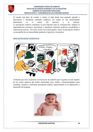 UNIVERSIDAD TECNICA DE AMBATO
                FACULTAD DE CIENCIAS HUMANAS Y DE LA EDUCACION
                      CARRERA DE EDUCACION PARVULARIA
              MODULO NTICS II Y DESARROLLO DE LAS FUNCIONES BASICAS

El mundo está lleno de sonidos y ruidos; el niño desde muy pequeño aprende a
discriminar e interpretar estímulos auditivos, los cuales se van desarrollando
diariamente       en      el     marco      del       ejercicio      y la     práctica.
La percepción auditiva constituye un pre-requisito para la comunicación. Implica la
capacidad para reconocer, discriminar e interpretar estímulos auditivos asociándolos a
experiencias previas. Tal como ocurre con la percepción visual, la percepción auditiva
es susceptible de ser desarrollada mediante el ejercicio y la práctica


DISCAPACIDAD AUDITIVA




Limitante que tiene la persona en el proceso de audición que le genera un mal registro
de los cuatro aspectos del sonido (intensidad, tono, timbre y duración),dando como
resultado, ausencia o deficiente percepción auditiva repercutiendo en la adquisición y
desarrollo del lenguaje




                                PERCEPCION AUDITIVA                                 18
 
