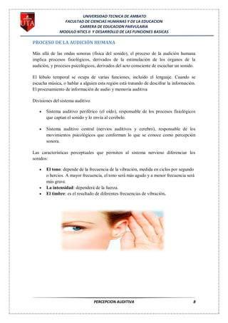 UNIVERSIDAD TECNICA DE AMBATO
                FACULTAD DE CIENCIAS HUMANAS Y DE LA EDUCACION
                      CARRERA DE EDUCACION PARVULARIA
              MODULO NTICS II Y DESARROLLO DE LAS FUNCIONES BASICAS

PROCESO DE LA AUDICIÓN HUMANA

Más allá de las ondas sonoras (física del sonido), el proceso de la audición humana
implica procesos fisiológicos, derivados de la estimulación de los órganos de la
audición, y procesos psicológicos, derivados del acto consciente de escuchar un sonido.

El lóbulo temporal se ocupa de varias funciones, incluido el lenguaje. Cuando se
escucha música, o hablar a alguien esta región está tratando de descifrar la información.
El procesamiento de información de audio y memoria auditiva

Divisiones del sistema auditivo

       Sistema auditivo periférico (el oído), responsable de los procesos fisiológicos
       que captan el sonido y lo envía al cerebelo.

       Sistema auditivo central (nervios auditivos y cerebro), responsable de los
       movimientos psicológicos que conforman lo que se conoce como percepción
       sonora.

Las características perceptuales que permiten al sistema nervioso diferenciar los
sonidos:

       El tono: depende de la frecuencia de la vibración, medida en ciclos por segundo
       o hercios. A mayor frecuencia, el tono será más agudo y a menor frecuencia será
       más grave.
       La intensidad: dependerá de la fuerza.
       El timbre: es el resultado de diferentes frecuencias de vibración.




                                  PERCEPCION AUDITIVA                                  8
 