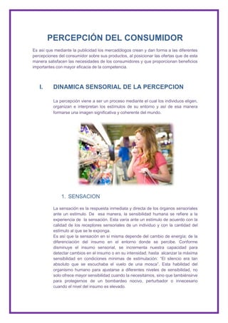 PERCEPCIÓN DEL CONSUMIDOR
Es así que mediante la publicidad los mercadólogos crean y dan forma a las diferentes
percepciones del consumidor sobre sus productos, al posicionar las ofertas que de esta
manera satisfacen las necesidades de los consumidores y que proporcionan beneficios
importantes con mayor eficacia de la competencia.



   I.     DINAMICA SENSORIAL DE LA PERCEPCION

          La percepción viene a ser un proceso mediante el cual los individuos eligen,
          organizan e interpretan los estímulos de su entorno y así de esa manera
          formarse una imagen significativa y coherente del mundo.




              1. SENSACION

          La sensación es la respuesta inmediata y directa de los órganos sensoriales
          ante un estímulo. De esa manera, la sensibilidad humana se refiere a la
          experiencia de la sensación. Esta varía ante un estímulo de acuerdo con la
          calidad de los receptores sensoriales de un individuo y con la cantidad del
          estímulo al que se le exponga.
          Es así que la sensación en sí misma depende del cambio de energía; de la
          diferenciación del insumo en el entorno donde se percibe. Conforme
          disminuye el insumo sensorial, se incrementa nuestra capacidad para
          detectar cambios en el insumo o en su intensidad, hasta alcanzar la máxima
          sensibilidad en condiciones mínimas de estimulación: “El silencio era tan
          absoluto que se escuchaba el vuelo de una mosca”. Esta habilidad del
          organismo humano para ajustarse a diferentes niveles de sensibilidad, no
          solo ofrece mayor sensibilidad cuando la necesitamos, sino que tambiénsirve
          para protegernos de un bombardeo nocivo, perturbador o innecesario
          cuando el nivel del insumo es elevado.
 