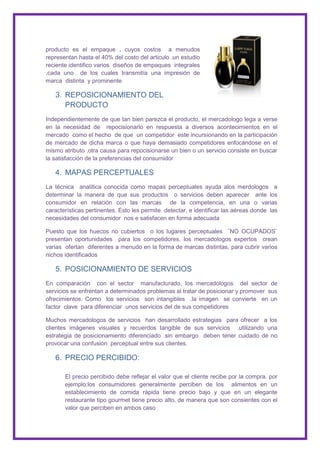 producto es el empaque , cuyos costos a menudos
representan hasta el 40% del costo del articulo .un estudio
reciente identifico varios diseños de empaques integrales
,cada uno de los cuales transmitía una impresión de
marca distinta y prominente

   3. REPOSICIONAMIENTO DEL
      PRODUCTO
Independientemente de que tan bien parezca el producto, el mercadologo lega a verse
en la necesidad de repocisionarlo en respuesta a diversos acontecimientos en el
mercado como el hecho de que un competidor este incursionando en la participación
de mercado de dicha marca o que haya demasiado competidores enfocándose en el
mismo atributo .otra causa para repocisionarse un bien o un servicio consiste en buscar
la satisfacción de la preferencias del consumidor

   4. MAPAS PERCEPTUALES
La técnica analítica conocida como mapas perceptuales ayuda alos merdologos a
determinar la manera de que sus productos o servicios deben aparecer ante los
consumidor en relación con las marcas de la competencia, en una o varias
características pertinentes. Esto les permite detectar, e identificar las aéreas donde las
necesidades del consumidor nos e satisfacen en forma adecuada

Puesto que los huecos no cubiertos o los lugares perceptuales ¨NO OCUPADOS¨
presentan oportunidades para los competidores, los mercadologos expertos crean
varias ofertan diferentes a menudo en la forma de marcas distintas, para cubrir varios
nichos identificados

   5. POSICIONAMIENTO DE SERVICIOS
En comparación con el sector manufacturado, los mercadologos del sector de
servicios se enfrentan a determinados problemas al tratar de posicionar y promover sus
ofrecimientos. Como los servicios son intangibles .la imagen se convierte en un
factor clave para diferenciar unos servicios del de sus competidores

Muchos mercadologos de servicios han desarrollado estrategias para ofrecer a los
clientes imágenes visuales y recuerdos tangible de sus servicios .utilizando una
estrategia de posicionamiento diferenciado .sin embargo deben tener cuidado de no
provocar una confusión perceptual entre sus clientes.

   6. PRECIO PERCIBIDO:

       El precio percibido debe reflejar el valor que el cliente recibe por la compra. por
       ejemplo:los consumidores generalmente perciben de los alimentos en un
       establecimiento de comida rápida tiene precio bajo y que en un elegante
       restaurante tipo gourmet tiene precio alto, de manera que son consientes con el
       valor que perciben en ambos caso
 