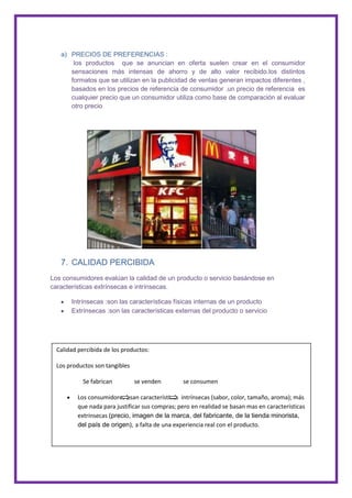 a) PRECIOS DE PREFERENCIAS :
       los productos que se anuncian en oferta suelen crear en el consumidor
      sensaciones más intensas de ahorro y de alto valor recibido.los distintos
      formatos que se utilizan en la publicidad de ventas generan impactos diferentes ,
      basados en los precios de referencia de consumidor .un precio de referencia es
      cualquier precio que un consumidor utiliza como base de comparación al evaluar
      otro precio




   7. CALIDAD PERCIBIDA
Los consumidores evalúan la calidad de un producto o servicio basándose en
características extrínsecas e intrínsecas.

       Intrínsecas :son las características físicas internas de un producto
       Extrínsecas :son las características externas del producto o servicio




  Calidad percibida de los productos:

  Los productos son tangibles

            Se fabrican         se venden        se consumen

          Los consumidores usan características intrínsecas (sabor, color, tamaño, aroma); más
          que nada para justificar sus compras; pero en realidad se basan mas en características
          extrínsecas (precio, imagen de la marca, del fabricante, de la tienda minorista,
          del país de origen), a falta de una experiencia real con el producto.
 