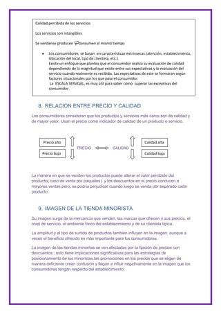 Calidad percibida de los servicios:

  Los servicios son intangibles

  Se vendense producen y consumen al mismo tiempo

          Los consumidores se basan en características extrínsecas (atención, establecimiento,
          Ubicación del local, tipo de clientela, etc.).
          Existe un enfoque que plantea que el consumidor realiza su evaluación de calidad
          dependiendo de la magnitud que existe entre sus expectativas y la evaluación del
          servicio cuando realmente es recibido. Las expectativas de este se formaran según
          factores situacionales por los que pase el consumidor.
           La ESCALA SERVQAL, es muy útil para saber cómo superar las exceptivas del
          consumidor.



   8. RELACION ENTRE PRECIO Y CALIDAD
Los consumidores consideran que los productos y servicios más caros son de calidad y
de mayor valor. Usan el precio como indicador de calidad de un producto o servicio.




      Precio alto                                                 Calidad alta
                            PRECIO             CALIDAD
      Precio bajo                                                 Calidad baja




La manera en que se venden los productos puede alterar el valor percibido del
producto( caso de venta por paquetes) y los descuentos en el precio conducen a
mayores ventas pero; se podría perjudicar cuando luego se venda por separado cada
producto.



   9. IMAGEN DE LA TIENDA MINORISTA
Su imagen surge de la mercancía que venden, las marcas que ofrecen y sus precios, el
nivel de servicio, el ambiente físico del establecimiento y de su clientela típica.

La amplitud y el tipo de surtido de productos también influyen en la imagen, aunque a
veces el beneficio ofrecido es más importante para los consumidores.

La imagen de las tiendas minoritas se ven afectadas por la fijación de precios con
descuentos ; esto tiene implicaciones significativas para las estrategias de
posicionamiento de los minoristas.las promociones en los precios que se eligen de
manera deficiente crean confusión y llegan a influir negativamente en la imagen que los
consumidores tengan respecto del establecimiento.
 