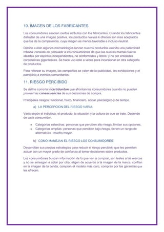 10. IMAGEN DE LOS FABRICANTES
Los consumidores asocian ciertos atributos con los fabricantes. Cuando los fabricantes
disfrutan de una imagen positiva, los productos nuevos k ofrecen son mas aceptados
que los de la competencia, cuya imagen es menos favorable e incluso neutral.

Debido a esto algunos mercadologos lanzan nuevos productos usando una paternidad
robada, consiste en persuadir a los consumidores de que las nuevas marcas fueron
ideadas por espíritus independientes, no conformistas y libres; y no por entidades
corporativas gigantescas. Se hace uso esto a veces para incursionar en otra categoría
de productos.

Para reforzar su imagen, las compañías se valen de la publicidad, las exhibiciones y el
patrocinio a eventos comunitarios.

11. RIESGO PERCIBIDO
Se define como la incertidumbre que afrontan los consumidores cuando no pueden
proveer las consecuencias de sus decisiones de compra.

Principales riesgos: funcional, físico, financiero, social, psicológico y de tiempo.

       a) LA PERCEPCION DEL RIESGO VARIA:

Varía según el individuo, el producto, la situación y la cultura de que se trate. Depende
de cada consumidor.

         Categorías estrechas: personas que perciben alto riesgo, limitan sus opciones.
         Categorías amplias: personas que perciben bajo riesgo, tienen un rango de
         alternativas mucho mayor.

       b) COMO MANEJAN EL RIESGO LOS CONSUMIDORES:

Desarrollan sus propias estrategias para reducir el riesgo percibido que les permiten
actuar con un mayor grado de confianza al tomar decisiones sobre productos.

Los consumidores buscan información de lo que van a comprar, son leales a las marcas
y no se arriesgan a optar por otra, eligen de acuerdo a la imagen de la marca, confían
en la imagen de la tienda, compran el modelo más caro, compran por las garantías que
les ofrecen.
 