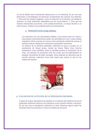 La ley de Weber tiene importantes aplicaciones en el marketing. Es por eso que
fabricantes y mercadólogos se esfuerzan considerando dos razones muy distintas:
1. Para que los cambios negativos, como la reducción en el tamaño o la calidad el
producto, no sean fácilmente detectables por los consumidores. 2. Para que las
mejoras introducidas al producto, como perfeccionamiento, un mayor tamaño o un
menor precio, resulten muy evidentes para los consumidores.

          4. PERCEPCION SUBLIMINAL

      Los estímulos que son demasiados débiles o muy breves para ser vistos o
      escuchados conscientemente pueden ser percibidos por una o varias células
      receptoras. Dicho proceso se conoce como percepción subliminal, porque el
      estímulo está por debajo del umbral de la percepción consciente.
      La eficacia de la llamada publicidad subliminal se puso a prueba en un
      autocinema de Nueva jersey, donde las frases “Beba Coca Cola”se
      presentaron como destellos sobre la pantalla durante la proyección de la
      cinta. Los tiempos de exposición eran tan cortos que los espectadores no
      estaban conscientes de tales mensajes. Años después se descubrió que el
      sencillo estímulo subliminal Coca Cola bastó para activar la sed en los
      sujetos del estudio.




a) EVALUACION DE LA EFICACIA DE LA PERSUASION SUBLIMINAL:

  A pesar de la gran abundancia de estudios no se dispone de evidencia de que la
  publicidad subliminal induzca a los individuos a que compren bienes o servicios.
  Es por eso que la percepción subliminal no tiene influencia alguna sobre las
  actitudes hacia los productos ni hacia los hábitos de consumo.
 