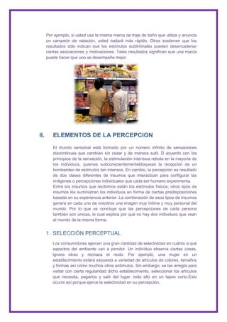 Por ejemplo, si usted usa la misma marca de traje de baño que utiliza y anuncia
      un campeón de natación, usted nadará más rápido. Otros sostienen que los
      resultados sólo indican que los estímulos subliminales pueden desencadenar
      ciertas asociaciones y motivaciones. Tales resultados significan que una marca
      puede hacer que uno se desempeñe mejor.




II.      ELEMENTOS DE LA PERCEPCION
         El mundo sensorial está formado por un número infinito de sensaciones
         discontinuas que cambian sin cesar y de manera sutil. D acuerdo con los
         principios de la sensación, la estimulación intensiva rebota en la mayoría de
         los individuos, quienes subconscientementebloquean la recepción de un
         bombardeo de estímulos tan intensos. En cambio, la percepción es resultado
         de dos clases diferentes de insumos que interactúan para configurar las
         imágenes o percepciones individuales que cada ser humano experimenta.
         Entre los insumos que recibimos están los estímulos físicos; otros tipos de
         insumos los suministran los individuos en forma de ciertas predisposiciones
         basada en su experiencia anterior. La combinación de esos tipos de insumos
         genera en cada uno de nosotros una imagen muy íntima y muy personal del
         mundo. Por lo que se concluye que las percepciones de cada persona
         también son únicas, lo cual explica por qué no hay dos individuos que vean
         el mundo de la misma forma.


      1. SELECCIÓN PERCEPTUAL
         Los consumidores ejercen una gran cantidad de selectividad en cuánto a qué
         aspectos del ambiente van a percibir. Un individuo observa ciertas cosas,
         ignora otras y rechaza el resto. Por ejemplo, una mujer en un
         establecimiento estará expuesta a variedad de artículos de colores, tamaños
         y formas así como muchos otros estímulos. Sin embargo, se las arregla para
         visitar con cierta regularidad dicho establecimiento, seleccionar los artículos
         que necesita, pagarlos y salir del lugar: todo ello en un lapso corto.Esto
         ocurre así porque ejerce la selectividad en su percepción.
 