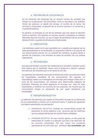 a) NATURALEZA DE LOS ESTIMULOS

 En los estímulos del marketing hay un enorme número de variables que
 influyen en la percepción del consumidor: como la naturaleza y los atributos
 físicos del producto, el diseño del envase, el nombre de la marca, los
 anuncios y comerciales, la posición de un anuncio impreso o un comercial, y
 el ambiente editorial.

 En general, el contraste es uno de los atributos que más atraen la atención
 hacía un estímulo. Por ejemplo, en muchas revistas y periódicos se incluyen
 diferentes tipos de anuncios, ya que el poder de penetración de los anuncios
 destaca frente a aquellos de dimensiones tradicionales.

           b) EXPECTATIVAS

 Los individuos suelen ver lo que esperaban ver, y aquello que esperan ver se
 basa generalmente en la familiaridad, la experiencia anterior o el conjunto de
 sus conocimientos previos. En un contexto de marketing, la gente tiende a
 percibir los productos y los atributos de estos de acuerdo con sus propias
 expectativas

           c) MOTIVACIONES

Las personas tienden a percibir las cuestiones que necesitan o desean cuanto
más intensa sea la necesidad, mayor será la tendencia a ignorar cualquier
otro estímulo del ambiente que no se relacione con ella.

Los gerentes de marketing reconocen la eficacia de dirigir sus productos hacia
las necesidades percibidas de los consumidores. Por ejemplo, un
mercadólogo realiza una investigación de mercado para indagar cuáles son, a
juicio de los consumidores, los atributos para determinada categoría de
productos. Entonces así podrá segmentar el mercado con base en esas
necesidades y modificar los anuncios de sus productos, de manera que los
consumidores tengan la percepción de que aquél satisfacerá sus
necesidades.

           d) PERCEPCION SELECTIVA

La selección de estímulos que realiza el consumidor se basa en la interacción
de sus expectativas y motivos con el estímulo mismo. Y origina los siguientes
conceptos relacionados a la percepción:

            EXPOSICION SELECTIVA: Cuando los consumidores gustan de
            exponerse en forma selectiva a los anuncios que les reafirman
            que sus propias decisiones de compra fueron acertadas.

            ATENCION SELECTIVA: Es aquí cuando ejercen un alto grado de
            selectividad en cuanto a la atención que dan a los estímulos de
            los anuncios comerciales. Por eso, tienen una conciencia
            agudizada de los estímulos que satisfacen sus necesidades, así
 
