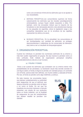 como una conciencia mínima de los estímulos que no se ajustan a
              sus necesidades.

              DEFENSA PERCEPTUAL:Los consumidores suprimen de forma
              subconsciente los estímulos que les resultan psicológicamente
              amenazadores, aunque hayan estado expuestos a ellos. Por
              ejemplo, como las encuestas indican que la mayoría de los
              fumadores no dan demasiada atención a las advertencias impresa
              en los paquetes de cigarrillos, ahora la legislación exige a las
              compañías tabacaleras que en la envoltura de las cajetillas
              representen los daños a la salud.



              BLOQUEO PERCEPTUAL: En la actualidad, los consumidores al
              ser bombardeados con cantidad de estímulos, se protegen
              desconectándose ó saltándose de los comerciales de televisión;
              esto viene a ser un resultado de bloqueoperceptual.


2. ORGANIZACIÓN PERCEPTUAL
Cuando los individuos no perciben los numerosos estímulos de su entorno y
más bien suelen organizarlos en grupos. De esa manera lo perciben como un
todo unificado. Esté método de organización perceptual simplifica
considerablemente la vida de un ser humano.

             a) FIGURA Y FONDO

 Viene a ser cuando los estímulos que contrastan con su entorno tienen más
probabilidades de ser percibidos. La ilustración visual más sencilla consiste en
una figura sobre un fondo; la figura se percibe con claridad porque, en contraste
con el fondo, parece estar bien definida, con mucha solidez y colocada al frente.
Por eso, el fondo se percibe como algo indefinido y continuo.

De esta manera, los anunciantes tienen
que planear cuidadosamente su publicidad
para asegurarse de que el estímulo que
desena transmitir se perciba como la figura
y no como el fondo. Es así que los
creadores de anuncios impresos a menudo
presentan una silueta de sus productos
sobre un fondo indistinto, con la finalidad
de asegurarse de que las características
que desean resaltar se perciban con
claridad.
 