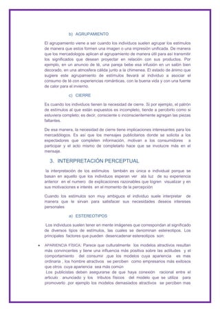 b) AGRUPAMIENTO

El agrupamiento viene a ser cuando los individuos suelen agrupar los estímulos
de manera que estos formen una imagen o una impresión unificada. De manera
que los mercadologos aplican el agrupamiento de manera útil para así transmitir
los significados que desean proyectar en relación con sus productos. Por
ejemplo, en un anuncio de té, una pareja bebe esa infusión en un salón bien
decorado, en una atmosfera cálida junto a la chimenea. El estado de ánimo que
sugiere este agrupamiento de estímulos llevará al individuo a asociar el
consumo de té con experiencias románticas, con la buena vida y con una fuente
de calor para el invierno.

             c) CIERRE

Es cuando los individuos tienen la necesidad de cierre. Si por ejemplo, el patrón
de estímulos al que están expuestos es incompleto, tiende a percibirlo como si
estuviera completo; es decir, consciente o inconscientemente agregan las piezas
faltantes.

De esa manera, la necesidad de cierre tiene implicaciones interesantes para los
mercadólogos. Es así que los mensajes publicitarios donde se solicita a los
espectadores que completen información, motivan a los consumidores a
participar y el acto mismo de completarlo hace que se involucre más en el
mensaje.

  3. INTERPRETACIÓN PERCEPTUAL
 la interpretación de los estímulos también es única e individual porque se
basan en aquello que los individuos esperan ver ala luz de su experiencia
anterior en el numero de explicaciones razonables que logren visualizar y en
sus motivaciones e interés en el momento de la percepción

Cuando los estímulos son muy ambiguos el individuo suele interpretar de
manera que le sirvan para satisfacer sus necesidades deseos intereses
personales

             a) ESTEREOTIPOS

 Los individuos suelen tener en mente imágenes que correspondan al significado
de diversos tipos de estímulos, las cuales se denominan estereotipos. Los
principales factores que pueden desencadenar estereotipos son:

APARIENCIA FÍSICA: Parece que culturalmente los modelos atractivos resultan
más convincentes y tiene una influencia más positiva sobre las actitudes y el
comportamiento del consumir ,que los modelos cuya apariencia es mas
ordinaria , los hombre atractivos se perciben como empresarios más exitosos
que otros cuya apariencia sea más común
 Los publicistas deben asegurarse de que haya conexión racional entre el
articulo anunciado y los tributos físicos del modelo que se utiliza para
promoverlo .por ejemplo los modelos demasiados atractivos se perciben mas
 
