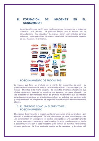 III.      FORMACIÓN                DE         IMÁGENES                EN         EL
             CONSUMIDOR

          los consumidores se han formado ciento numero de percepciones o imágenes
          duraderas que resultan de particular interés para el estudio de su
          comportamiento .los productos y las marcas tienen valor simbólico para los
          individuos , quienes evalúan de acuerdo con el nivel de consistencia respecto
          de sus imágenes de sí mismos.




   1. POSICIONAMIENTO DE PRODUCTOS
La imagen que tiene un producto en la mente del consumidor, es decir su
posicionamiento constituye la esencia del marketing exitoso .Los mercadologos de
marcas diferentes de la misma categoría de productos diferencian eficazmente sus
ofertas , destacando tan solo los beneficios que aseguran sus maras ofrecerán , en
vez de resaltar las características físicas del producto .los beneficios que se enfatizan
para el posicionamiento de un articulo deben reflejar los atributos que son importante
y congruentes con las perspectivas del segmento de consumidores seleccionado como
objetivo.

   2. EL EMPAQUE COMO UN ELEMENTO DEL
      POSICIONAMIENTO
El empaque debe transmitir la imagen que la mara comunica a los compradores , por
ejemplo, la versión del detergente TIDE que básicamente promete quitar las manchas
, se comercializan en un recipiente de plástico anaranjado con una agarradero grande
en uno de sus costos y transmite la pesadez del producto ,ya que el consumidor tiende
a asociar la pesadez con el poder necesaria para eliminar las manchas Para quienes
compran perfumes , la única evidencia tangible de la naturaleza y la calidad del
 
