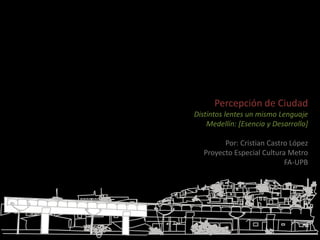 Percepción de Ciudad Distintos lentes un mismo Lenguaje  Medellín: [Esencia y Desarrollo] Por: Cristian Castro López Proyecto Especial Cultura Metro FA-UPB 