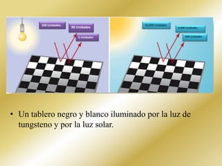 Constancia de la LuminosidadSe refiere a la forma en que nuestra percepción de la luminosidad permanece relativamente constante aun cuando los objetos son vistos en condiciones diferentes de la luz. Nuestra percepción de la luminosidad se debe a diferentes factores que incluyen: 1) la forma en que las proporciones de intensidades de luz que diferentes áreas reflejan permanecen constantes bajo iluminaciones distintas y 2) la información acerca de las condiciones de iluminación que nos ayuda a distinguir entre los bordes de reflectancia y los bordes de iluminación.100 Unidades 10,000 Unidades 90 Unidades 9,000 Unidades 5 Unidades 500 Unidades Un tablero negro y blanco iluminado por la luz de tungsteno y por la luz solar. El  patrón creado por las sombras en las superficies se interpreta como un cambio en la pauta de la iluminación, no como un cambio del material que las compone. Ej. De constancia de la luminosidad.