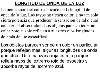 La percepción del color depende de la longitud de onda de la luz. Los rayos no tienen color, sino tan solo cierta potencia que producen la sensación de tal o cual color en el observador . Los objetos parecen tener un color porque solo reflejan a nuestros ojos longitudes de onda de luz específicas .  Los objetos parecen ser de un color en particular porque reflejan más, algunas longitudes de onda que otras. Una manzana roja es roja porque refleja rayos del extremo rojo del espectro y absorbe rayos del extremo azul.  LONGITUD DE ONDA DE LA LUZ 