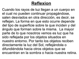 Reflexion Cuando los rayos de luz llegan a un cuerpo en el cual no pueden continuar propagándose, salen desviados en otra dirección, es decir, se reflejan. La forma en que esto ocurre depende del tipo de superficie sobre la que inciden y del ángulo que forman sobre la misma.  La mayor parte de lo que nosotros vemos es luz que ha sido reflejada por los objetos situados en nuestro entorno. Por tanto los objetos reciben directamente la luz del Sol, reflejándola o difundiéndola hacia otros objetos que se encuentran en la sombra o hacia nuestra retina. 