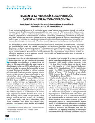 Sección Monográfica                                                                            Papeles del Psicólogo, 2005. Vol. 26, pp. 30-38




                       IMAGEN DE LA PSICOLOGÍA COMO PROFESIÓN
                         SANITARIA ENTRE LA POBLACIÓN GENERAL
                      Buela-Casal, G., Teva, I., Sierra, J.C., Bretón-López, J., Agudelo, D.
                                    Bermúdez, M.P., y Gil Roales-Nieto, J.

    En este estudio se evalúa la percepción de la población general sobre el psicólogo como profesional vinculado a la salud. Se
    trata de un estudio de poblaciones mediante encuestas telefónicas a una muestra de 1.562 personas de las diferentes provin-
    cias españolas. Se empleó un cuestionario de opinión para evaluar la percepción de las competencias del psicólogo y las
    asistencias y demanda de los profesionales de la salud mental. Los resultados, analizados según las variables de sexo, profe-
    sión y edad, reflejaron una posición muy favorable al carácter sanitario de la profesión del psicólogo. Se manifestó una clara
    preferencia por los psicólogos para abordar situaciones emocionales, catástrofes o emergencias en todas las variables men-
    cionadas. Los datos suponen una aportación útil y valiosa acerca de la percepción del Psicólogo como profesional sanitario.

    This study explores the general population perception about psychologists as professional in the sanitary system. It is a popula-
    tion study by telephonic surveys with a sample composed by 1.562 people along the different Spanish regions. It is used a
    Questionnaire of Opinion to assess the perception of Psychologist competences and the assistances and demand of the mental
    health professional. The results were analyzed by sex, profession and age. Data conclude a favourable position about Psycho-
    logy as a sanitary profession. It was manifested a clear preference in favour of psychologists to cope emotional situations, ca-
    tastrophe or emergencies in all the mentioned variables. Data are useful and worthy contributions about the perception of
    psychologist as a sanitary professional.




L
     os avances producidos en la Psicología española en los             do estudios sobre la imagen de la Psicología entre la po-
     últimos treinta años han sido considerables; entre estos           blación general en múltiples países, como Estados Unidos
     cabe señalar, sin duda alguna, la integración del psi-             (Faberman, 1997; Janda, England, Lobejoy y Drury,
cólogo en diferentes ámbitos laborales, especialmente en                1998; Rose, 2003; Schindler, Berren, Mo, Beigel y Santia-
el ámbito sanitario (Seoane, 2005), y la difusión de su rol             go, 1987; Wood et al., 1986), Austria (Friedlmayer y
entre la sociedad en general. En la actualidad a nadie                  Rössler, 1995); Finlandia (Montin, 1995), Francia (Freixa i
sorprende el trabajo del psicólogo en múltiples contextos:              Baqué, 1984, 1985), Noruega (Christiansen, 1986), Isra-
práctica privada, hospitales, escuelas, empresas, catástro-             el (Raviv y Weiner, 1995), Australia (Hartwig y Delin,
fes, etc.; así, por ejemplo, a la gente de la calle no le re-           2003), Argentina (Sans de Uhlandt, Rovella y Barbenza,
sultó extraño el trabajo realizado por los psicólogos en los            1997) y Sudáfrica (Stones, 1996).
atentados terroristas del 11 de marzo de 2004 en España                   Entre los estudios sobre las actitudes y opinión de la
(Lillo de la Cruz et al., 2004). Los estudios que se han cen-           población en general hacia la Psicología llevados a ca-
trado en analizar la imagen que la población en general                 bo en el mundo anglosajón destaca el metaanálisis de
tiene del psicólogo no son muy numerosos, al menos en                   60 estudios publicados entre 1948 y 1995 realizado por
España, lo cual probablemente sea debido a la relativa ju-              Von Sydow y Reimer (1998) en el que se analizan las
ventud de la disciplina. Además, la mayoría de estos estu-              actitudes hacia los psicoterapeutas. De esta amplia revi-
dios suelen utilizar muestras de conveniencia y muchos de               sión se pueden sacar algunas conclusiones relevantes.
ellos centran su atención en la vertiente clínica de la Psico-          Así, cabe señalar que en general se valora positivamente
logía, comparándola con otras disciplinas de la salud (Ca-              el prestigio de los profesionales de la salud mental, pero
brero, Richard y Sancho, 1988; Dollinger y Thelen, 1978;                en menor medida que el de los profesionales médicos, y
Hidalgo, Nicolás e Yllá 1991; Murray, 1962; Nunnally y                  que el reconocimiento de los distintos tipos de psicotera-
Kittross, 1958; Small y Gault, 1975; Tallent y Reiss, 1959;             peutas difiere de unos contextos culturales a otros; así,
Thumin y Zebelman, 1962; Webb, 1985; Wood, Jones y                      por ejemplo, mientras en Estados Unidos en los años se-
Benjamin, 1986). En estas últimas décadas se han realiza-               tenta a los psicólogos clínicos se les reconocía un alto es-
                                                                        tatus, en Alemania y Australia eran mejor valorados los
Correspondencia: Gualberto Buela-Casal. Facultad de Psicolo-            psiquiatras. Asimismo, las diferencias entre estos dos
gía, Universidad de Granada. 18071 Granada. España.                     profesionales no aparecían muy claras en los primeros
E-mail: gbuela@ugr.es                                                   estudios de opinión, lo cual ha ido cambiando con el pa-


30
 