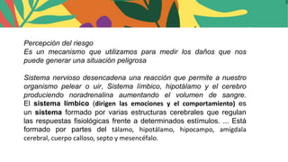 Percepción del riesgo
Es un mecanismo que utilizamos para medir los daños que nos
puede generar una situación peligrosa
Sistema nervioso desencadena una reacción que permite a nuestro
organismo pelear o uir, Sistema límbico, hipotálamo y el cerebro
produciendo noradrenalina aumentando el volumen de sangre.
El sistema límbico (dirigen las emociones y el comportamiento) es
un sistema formado por varias estructuras cerebrales que regulan
las respuestas fisiológicas frente a determinados estímulos. ... Está
formado por partes del tálamo, hipotálamo, hipocampo, amígdala
cerebral, cuerpo calloso, septo y mesencéfalo.
 