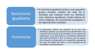 • El sectarismo igualitario alude a unos pequeños
grupos cerrados, aislados del resto de la
sociedad, que instauran entre sus miembros
unas relaciones igualitarias. Puede tratarse de
sectas religiosas, de movimientos ecologistas o
de organizaciones sindicales.
Sectarismo
Igualitario
• El aislamiento define una situación en la cual unos
individuos padecen una situación de subordinación muy
marcada hacia el resto de la sociedad, sin ser capaces de
organizarse, ni de desarrollar un sentimiento identitario
que podría contribuir a fijar la frontera que los separa.
Esta situación corresponde a los pequeños campesinos
tal como los define Karl Marx y a los excluidos de las
sociedades contemporáneas.
Aislamiento
 