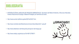 BIBLIOGRAFÍA
• INTRODUCCIÓN AL ANÁLISIS DE RIESGOS AMBIENTALES. Secretaría del Medio Ambiente y Recursos Naturales.
Instituto Nacional de Ecología. Material Protegido por Derechos de autor.
• http://www.eumed.net/libros-gratis/2007a/235/27.htm
• http://www.montclair.edu/Detectives/curriculum/docs/Spanish4.1.ppt.pdf
• http://www.slideshare.net/milanyis/la-percepcion-del-riesgo-ppt
• http://www.redalyc.org/articulo.oa?id=88112768011
 