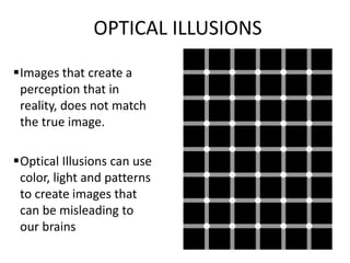 OPTICAL ILLUSIONS 
Images that create a 
perception that in 
reality, does not match 
the true image. 
Optical Illusions can use 
color, light and patterns 
to create images that 
can be misleading to 
our brains 
 