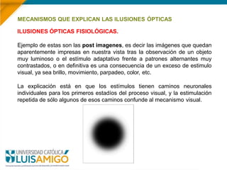 MECANISMOS QUE EXPLICAN LAS ILUSIONES ÓPTICAS
ILUSIONES ÓPTICAS FISIOLÓGICAS.
Ejemplo de estas son las post imagenes, es decir las imágenes que quedan
aparentemente impresas en nuestra vista tras la observación de un objeto
muy luminoso o el estímulo adaptativo frente a patrones alternantes muy
contrastados, o en definitiva es una consecuencia de un exceso de estimulo
visual, ya sea brillo, movimiento, parpadeo, color, etc.
La explicación está en que los estímulos tienen caminos neuronales
individuales para los primeros estadíos del proceso visual, y la estimulación
repetida de sólo algunos de esos caminos confunde al mecanismo visual.
 