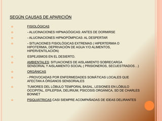 SEGÚN CAUSAS DE APARICIÓN
 FISIOLÓGICAS
 - ALUCINACIONES HIPNAGÓGICAS: ANTES DE DORMIRSE
 - ALUCINACIONES HIPNOPÓMPICAS: AL DESPERTAR
 - SITUACIONES FISIOLÓGICAS EXTREMAS ( HIPERTERMIA O
HIPOTERMIA, DEPRIVACIÓN DE AGUA Y/O ALIMENTOS,
HIPERVENTILACIÓN)
 ESPEJISMOS EN EL DESIERTO.
 AMBIENTALES: SITUACIONES DE AISLAMIENTO SOBRECARGA
SENSORIAL Y AISLAMIENTO SOCIAL ( PRISIONEROS, SECUESTRADOS…)
 ORGÁNICAS
 - PROVOCADAS POR ENFERMEDADES SOMÁTICAS LOCALES QUE
AFECTAN A ÓRGANOS SENSORIALES
 TUMORES DEL LÓBULO TEMPORAL BASAL, LESIONES EN LÓBULO
OCCIPITAL, EPILEPSIA, DELIRIUM, PSICOSIS ORGÁNICA, SD DE CHARLES
BONNET
 PSIQUIÁTRICAS CASI SIEMPRE ACOMPAÑADAS DE IDEAS DELIRANTES
 