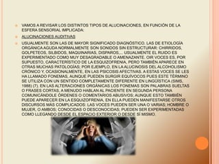  VAMOS A REVISAR LOS DISTINTOS TIPOS DE ALUCINACIONES, EN FUNCIÓN DE LA
ESFERA SENSORIAL IMPLICADA:
 ALUCINACIONES AUDITIVAS
 USUALMENTE SON LAS DE MAYOR SIGNIFICADO DIAGNÓSTICO. LAS DE ETIOLOGÍA
ORGÁNICA AGUDA NORMALMENTE SON SONIDOS SIN ESTRUCTURAR: CHIRRIDOS,
GOLPETEOS, SILBIDOS, MAQUINARIAS, DISPAROS,... USUALMENTE EL RUIDO ES
EXPERIMENTADO COMO MUY DESAGRADABLE O AMENAZANTE. OIR VOCES ES, POR
SUPUESTO, CARACTERÍSTICO DE LA ESQUIZOFRENIA, PERO TAMBIÉN APARECE EN
OTRAS MUCHAS PATOLOGÍAS; POR EJEMPLO, EN LA ALUCINOSIS DEL ALCOHOLISMO
CRÓNICO Y, OCASIONALMENTE, EN LAS PSICOSIS AFECTIVAS. A ESTAS VOCES SE LES
HA LLAMADO FONEMAS, AUNQUE PUEDEN SURGIR EQUÍVOCOS PUES ESTE TÉRMINO
SE UTILIZA CON UN SENTIDO COMPLETAMENTE DIFERENTE EN LINGÜÍSTICA (SIMS,
1988) (7). EN LAS ALTERACIONES ORGÁNICAS LOS FONEMAS SON PALABRAS SUELTAS
O FRASES CORTAS, A MENUDO HABLAN AL PACIENTE EN SEGUNDA PERSONA
COMUNICÁNDOLE ÓRDENES O COMENTARIOS ABUSIVOS; AUNQUE ESTO TAMBIÉN
PUEDE APARECER EN LA ESQUIZOFRENIA, EN ELLA PUEDEN MANIFESTARSE OTROS
DISCURSOS MÁS COMPLICADOS: LAS VOCES PUEDEN SER UNA O VARIAS; HOMBRE O
MUJER, O AMBOS; CONOCIDAS O DESCONOCIDAS; PUEDEN SER EXPERIMENTADAS
COMO LLEGANDO DESDE EL ESPACIO EXTERIOR O DESDE SÍ MISMO.
 