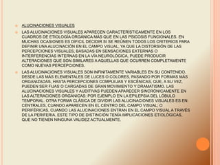  ALUCINACIONES VISUALES
 LAS ALUCINACIONES VISUALES APARECEN CARACTERÍSTICAMENTE EN LOS
CUADROS DE ETIOLOGÍA ORGÁNICA MÁS QUE EN LAS PSICOSIS FUNCIONALES. EN
MUCHAS OCASIONES ES DIFICIL DECIDIR SI SE REÚNEN TODOS LOS CRITERIOS PARA
DEFINIR UNA ALUCINACIÓN EN EL CAMPO VISUAL, YA QUE LA DISTORSIÓN DE LAS
PERCEPCIONES VISUALES, BASADAS EN SENSACIONES EXTERNAS O
INTERFERENCIAS INTERNAS EN LA VÍA NEUROLÓGICA, PUEDE PRODUCIR
ALTERACIONES QUE SON SIMILARES A AQUELLAS QUE OCURREN COMPLETAMENTE
COMO NUEVAS PERCEPCIONES.
 LAS ALUCINACIONES VISUALES SON INFINITAMENTE VARIABLES EN SU CONTENIDO.
DESDE LAS MÁS ELEMENTALES DE LUCES O COLORES, PASANDO POR FORMAS MÁS
ORGANIZADAS, HASTA PERCEPCIONES COMPLEJAS Y ESCÉNICAS, QUE, A SU VEZ,
PUEDEN SER FIJAS O CARGADAS DE GRAN MOVIMIENTO Y DRAMATISMO. LAS
ALUCINACIONES VISUALES Y AUDITIVAS PUEDEN APARECER SINCRÓNICAMENTE EN
LAS ALTERACIONES ORGÁNICAS: POR EJEMPLO EN LA EPILEPSIA DEL LÓBULO
TEMPORAL. OTRA FORMA CLÁSICA DE DIVIDIR LAS ALUCINACIONES VISUALES ES EN:
CENTRALES, CUANDO APARECEN EN EL CENTRO DEL CAMPO VISUAL; O
PERIFÉRICAS, CUANDO LAS ALUCINACIONES ENTRAN EN EL CAMPO VISUAL A TRAVÉS
DE LA PERIFERIA. ESTE TIPO DE DISTINCIÓN TENÍA IMPLICACIONES ETIOLÓGICAS,
QUE NO TIENEN NINGUNA VALIDEZ ACTUALMENTE.
 
