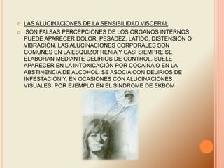  LAS ALUCINACIONES DE LA SENSIBILIDAD VISCERAL
 SON FALSAS PERCEPCIONES DE LOS ÓRGANOS INTERNOS.
PUEDE APARECER DOLOR, PESADEZ, LATIDO, DISTENSIÓN O
VIBRACIÓN. LAS ALUCINACIONES CORPORALES SON
COMUNES EN LA ESQUIZOFRENIA Y CASI SIEMPRE SE
ELABORAN MEDIANTE DELIRIOS DE CONTROL. SUELE
APARECER EN LA INTOXICACIÓN POR COCAÍNA O EN LA
ABSTINENCIA DE ALCOHOL. SE ASOCIA CON DELIRIOS DE
INFESTACIÓN Y, EN OCASIONES CON ALUCINACIONES
VISUALES, POR EJEMPLO EN EL SÍNDROME DE EKBOM
 
