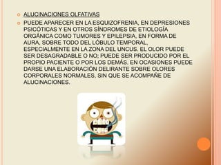  ALUCINACIONES OLFATIVAS
 PUEDE APARECER EN LA ESQUIZOFRENIA, EN DEPRESIONES
PSICÓTICAS Y EN OTROS SÍNDROMES DE ETIOLOGÍA
ORGÁNICA COMO TUMORES Y EPILEPSIA, EN FORMA DE
AURA, SOBRE TODO DEL LÓBULO TEMPORAL,
ESPECIALMENTE EN LA ZONA DEL UNCUS. EL OLOR PUEDE
SER DESAGRADABLE O NO; PUEDE SER PRODUCIDO POR EL
PROPIO PACIENTE O POR LOS DEMÁS. EN OCASIONES PUEDE
DARSE UNA ELABORACIÓN DELIRANTE SOBRE OLORES
CORPORALES NORMALES, SIN QUE SE ACOMPAÑE DE
ALUCINACIONES.
 