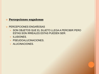  Percepciones engañosas
 PERCEPCIONES ENGAÑOSAS
 SON OBJETOS QUE EL SUJETO LLEGA A PERCIBIR PERO
ESTAS SON IRREALES ESTAS PUEDEN SER:
 ILUSIONES.
 PSEUDOALUCINACIONES.
 ALUCINACIONES.
 