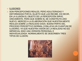  ILUSIONES
 SON PERCEPCIONES REALES, PERO ADULTERADAS Y
DEFORMADAS POR EL SUJETO QUE LAS RECIBE. ES DECIR,
EN LA ILUSIÓN EL OBJETO DE LA PERCEPCIÓN SIRVE,
ÚNICAMENTE, PARA QUE SOBRE ÉL SE CONSTRUYA UNO
NUEVO, MERCED A LA ELABORACIÓN QUE NUESTRA MENTE
REALIZA SOBRE LA REALIDAD DADA. BUENA PARTE DEL
PROCESO PERCEPTIVO NORMAL CONLLEVA UN CUANTUM DE
ILUSORIO, YA QUE NUESTRA VISIÓN DE LA REALIDAD NO ES
IMPARCIAL SINO UNA VERSIÓN PERSONAL E
INDIVIDUALIZADA. NORMALMENTE SE DESCRIBEN TRES
TIPOS DE ILUSIÓN:
 