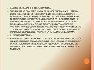  ILUSIÓN DE ACABADO O DEL "LINOTIPISTA"
 SUELEN DARSE CON FRECUENCIA EN LA VIDA ORDINARIA; AL LEER UN
LIBRO, P. EJ. LOS DEFECTOS DE IMPRENTA SON RELLENADOS POR
NOSOTROS, Y SON RARAMENTE PERCIBIDOS. CON ELLO SE DEMUESTRA
EL PRINCIPIO DE "CIERRE" DE LA PSICOLOGÍA DE LA GESTALT: ANTE LA
IMPOSIBILIDAD DE REGISTRAR TODOS Y CADA UNO DE LOS DETALLES
DEL MUNDO OBJETIVO, Y SIENDO SIEMPRE NUESTRO CAMPO DE
ATENCIÓN MUY REDUCIDO, TENDEMOS A PERCIBIR FIGURAS COMPLETAS
Y DE UN MODO INTEGRADO, VIENDO COMPLEMENTADO POR NOSOTROS
CUALQUIER DETALLE QUE ROMPIERA LA TOTALIDAD DE LA FORMA.
 ILUSIONES AFECTIVAS
 ES UN ESTADO AFECTIVO ESPECIAL EL QUE DETERMINA SU PRODUCCIÓN.
UN NIÑO ASUSTADO EN LA OSCURIDAD PUEDE VER EN LAS SOMBRAS DE
LA HABITACIÓN PERSONAS AMENAZANTES. DURANTE EL PERIODO DE
DUELO ES FRECUENTE RECONOCER A LA PERSONA MUERTA ENTRE LA
MULTITUD.
 