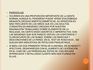  PAREIDOLIAS
 OCURREN EN UNA PROPORCIÓN IMPORTANTE DE LA GENTE
NORMAL AUNQUE EL FENÓMENO PUEDE VERSE EXACERBADO
MEDIANTE DROGAS SIMPÁTICOMIMÉTICAS. SU APARICIÓN ES
MÁS FRECUENTE EN LOS NIÑOS QUE EN LOS ADULTOS.
CONSISTEN EN IMÁGENES CREADAS POR NUESTRA
IMAGINACIÓN TRABAJANDO SOBRE ELEMENTOS DE LA
REALIDAD, EN CIERTO MODO AMORFOS O IMPERFECTOS. SON
LAS IMÁGENES QUE NOS PARECE VER EN LOS CONTORNOS Y
CLAROSCUROS DE LAS NUBES, SOBRE LAS MANCHAS Y
DESCONCHONES DE LA PARED, EN EL TEST DE ROSCHACH... NO
SUELEN SER INDICATIVAS DE PATOLOGÍA PSIQUIÁTRICA.
 SI BIEN LOS DOS PRIMEROS TIPOS DE ILUSIONES, DE ACABADO Y
AFECTIVAS, DESAPARECEN CON EL AUMENTO DE LA ATENCIÓN,
EN EL CASO DE LAS PAREIDOLIAS, ÉSTAS SE VUELVEN MÁS
INTRINCADAS Y DETALLADAS CUANTO MÁS NOS FIJAMOS EN
ELLAS.
 