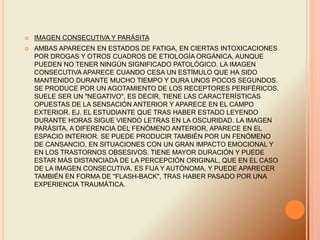  IMAGEN CONSECUTIVA Y PARÁSITA
 AMBAS APARECEN EN ESTADOS DE FATIGA, EN CIERTAS INTOXICACIONES
POR DROGAS Y OTROS CUADROS DE ETIOLOGÍA ORGÁNICA, AUNQUE
PUEDEN NO TENER NINGÚN SIGNIFICADO PATOLÓGICO. LA IMAGEN
CONSECUTIVA APARECE CUANDO CESA UN ESTÍMULO QUE HA SIDO
MANTENIDO DURANTE MUCHO TIEMPO Y DURA UNOS POCOS SEGUNDOS.
SE PRODUCE POR UN AGOTAMIENTO DE LOS RECEPTORES PERIFÉRICOS.
SUELE SER UN "NEGATIVO", ES DECIR, TIENE LAS CARACTERÍSTICAS
OPUESTAS DE LA SENSACIÓN ANTERIOR Y APARECE EN EL CAMPO
EXTERIOR. EJ. EL ESTUDIANTE QUE TRAS HABER ESTADO LEYENDO
DURANTE HORAS SIGUE VIENDO LETRAS EN LA OSCURIDAD. LA IMAGEN
PARÁSITA, A DIFERENCIA DEL FENÓMENO ANTERIOR, APARECE EN EL
ESPACIO INTERIOR. SE PUEDE PRODUCIR TAMBIÉN POR UN FENÓMENO
DE CANSANCIO, EN SITUACIONES CON UN GRAN IMPACTO EMOCIONAL Y
EN LOS TRASTORNOS OBSESIVOS. TIENE MAYOR DURACIÓN Y PUEDE
ESTAR MÁS DISTANCIADA DE LA PERCEPCIÓN ORIGINAL, QUE EN EL CASO
DE LA IMAGEN CONSECUTIVA. ES FIJA Y AUTÓNOMA, Y PUEDE APARECER
TAMBIÉN EN FORMA DE "FLASH-BACK", TRAS HABER PASADO POR UNA
EXPERIENCIA TRAUMÁTICA.
 