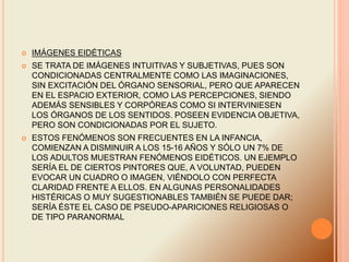  IMÁGENES EIDÉTICAS
 SE TRATA DE IMÁGENES INTUITIVAS Y SUBJETIVAS, PUES SON
CONDICIONADAS CENTRALMENTE COMO LAS IMAGINACIONES,
SIN EXCITACIÓN DEL ÓRGANO SENSORIAL, PERO QUE APARECEN
EN EL ESPACIO EXTERIOR, COMO LAS PERCEPCIONES, SIENDO
ADEMÁS SENSIBLES Y CORPÓREAS COMO SI INTERVINIESEN
LOS ÓRGANOS DE LOS SENTIDOS. POSEEN EVIDENCIA OBJETIVA,
PERO SON CONDICIONADAS POR EL SUJETO.
 ESTOS FENÓMENOS SON FRECUENTES EN LA INFANCIA,
COMIENZAN A DISMINUIR A LOS 15-16 AÑOS Y SÓLO UN 7% DE
LOS ADULTOS MUESTRAN FENÓMENOS EIDÉTICOS. UN EJEMPLO
SERÍA EL DE CIERTOS PINTORES QUE, A VOLUNTAD, PUEDEN
EVOCAR UN CUADRO O IMAGEN, VIÉNDOLO CON PERFECTA
CLARIDAD FRENTE A ELLOS. EN ALGUNAS PERSONALIDADES
HISTÉRICAS O MUY SUGESTIONABLES TAMBIÉN SE PUEDE DAR;
SERÍA ÉSTE EL CASO DE PSEUDO-APARICIONES RELIGIOSAS O
DE TIPO PARANORMAL
 