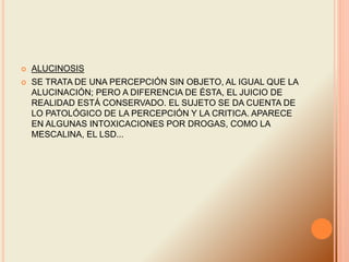  ALUCINOSIS
 SE TRATA DE UNA PERCEPCIÓN SIN OBJETO, AL IGUAL QUE LA
ALUCINACIÓN; PERO A DIFERENCIA DE ÉSTA, EL JUICIO DE
REALIDAD ESTÁ CONSERVADO. EL SUJETO SE DA CUENTA DE
LO PATOLÓGICO DE LA PERCEPCIÓN Y LA CRITICA. APARECE
EN ALGUNAS INTOXICACIONES POR DROGAS, COMO LA
MESCALINA, EL LSD...
 