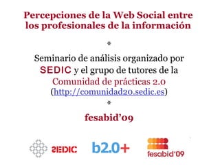 Percepciones de la Web Social entre los profesionales de la información * Seminario de análisis organizado por  SEDIC  y el grupo de tutores de la  Comunidad de prácticas 2.0   ( http://comunidad20.sedic.es ) * fesabid’09 