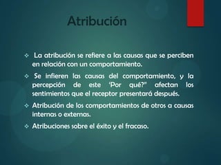 Atribución
 La atribución se refiere a las causas que se perciben
en relación con un comportamiento.
 Se infieren las causas del comportamiento, y la
percepción de este ‘Por qué?” afectan los
sentimientos que el receptor presentará después.
 Atribución de los comportamientos de otros a causas
internas o externas.
 Atribuciones sobre el éxito y el fracaso.
 