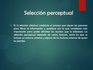 Selección perceptual
 Es la elección selectiva mediante el proceso que siguen las personas
para filtrar la información y quedarse con la que consideran más
importante para poder afrontar los asuntos que le interesan. La
selección perceptual depende de varios factores, entre los que se
incluye un entorno externo y alguno de los factores internos de quien
los percibe.
 