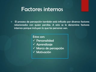 Factores internos
 El proceso de percepción también está influido por diversos factores
relacionados con quien percibe. A esto se le denomina factores
internos porque incluyen lo que las personas ven.
Estos son:
 Personalidad
 Aprendizaje
 Marco de percepción
 Motivación
 