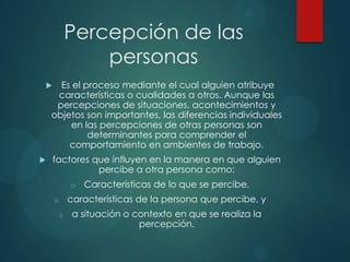 Percepción de las
personas
 Es el proceso mediante el cual alguien atribuye
características o cualidades a otros. Aunque las
percepciones de situaciones, acontecimientos y
objetos son importantes, las diferencias individuales
en las percepciones de otras personas son
determinantes para comprender el
comportamiento en ambientes de trabajo.
 factores que influyen en la manera en que alguien
percibe a otra persona como:
o Características de lo que se percibe,
o características de la persona que percibe, y
o a situación o contexto en que se realiza la
percepción.
 