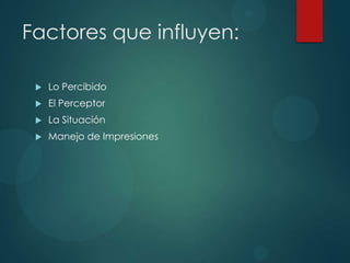 Factores que influyen:
 Lo Percibido
 El Perceptor
 La Situación
 Manejo de Impresiones
 