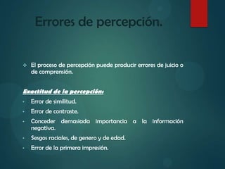 Errores de percepción.
 El proceso de percepción puede producir errores de juicio o
de comprensión.
Exactitud de la percepción:
• Error de similitud.
• Error de contraste.
• Conceder demasiada importancia a la información
negativa.
• Sesgos raciales, de genero y de edad.
• Error de la primera impresión.
 